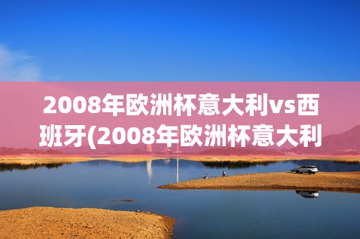 2008年欧洲杯意大利vs西班牙(2008年欧洲杯意大利vs西班牙视频)