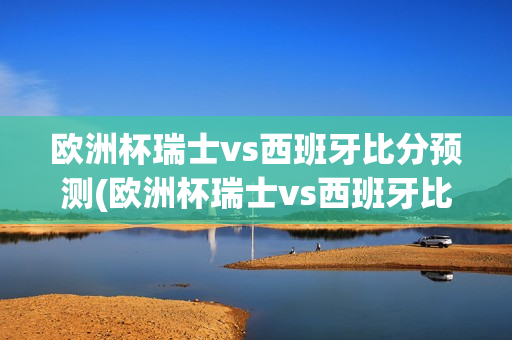 欧洲杯瑞士vs西班牙比分预测(欧洲杯瑞士vs西班牙比分预测分析)