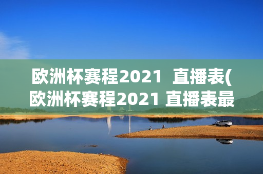 欧洲杯赛程2021  直播表(欧洲杯赛程2021 直播表最新)