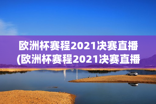 欧洲杯赛程2021决赛直播(欧洲杯赛程2021决赛直播回放)