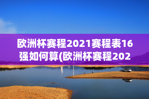 欧洲杯赛程2021赛程表16强如何算(欧洲杯赛程2021赛程表16强如何算的)