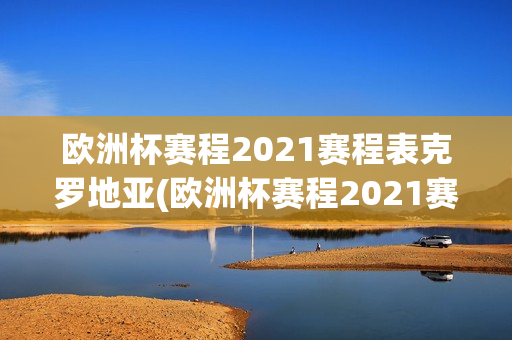 欧洲杯赛程2021赛程表克罗地亚(欧洲杯赛程2021赛程表克罗地亚对西班牙)