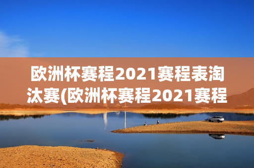 欧洲杯赛程2021赛程表淘汰赛(欧洲杯赛程2021赛程表淘汰赛规则)