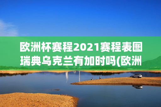 欧洲杯赛程2021赛程表图瑞典乌克兰有加时吗(欧洲杯赛程2021赛程表瑞典对乌克兰)