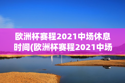 欧洲杯赛程2021中场休息时间(欧洲杯赛程2021中场休息时间表)