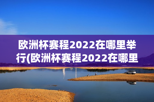 欧洲杯赛程2022在哪里举行(欧洲杯赛程2022在哪里举行的)