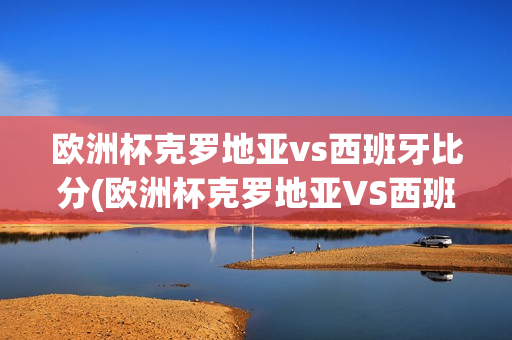 欧洲杯克罗地亚vs西班牙比分(欧洲杯克罗地亚VS西班牙比分预测)