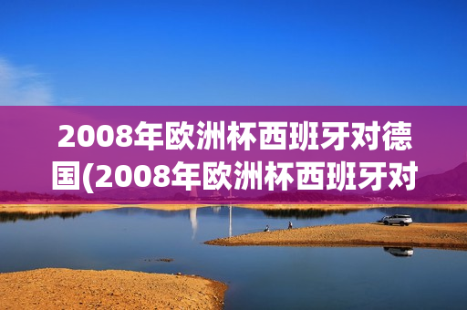 2008年欧洲杯西班牙对德国(2008年欧洲杯西班牙对德国比分)