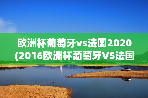 欧洲杯葡萄牙vs法国2020(2016欧洲杯葡萄牙VS法国)