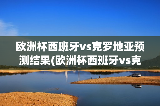 欧洲杯西班牙vs克罗地亚预测结果(欧洲杯西班牙vs克罗地亚预测结果如何)