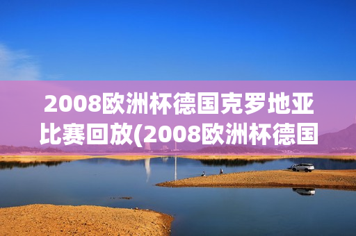 2008欧洲杯德国克罗地亚比赛回放(2008欧洲杯德国克罗地亚比赛回放视频)