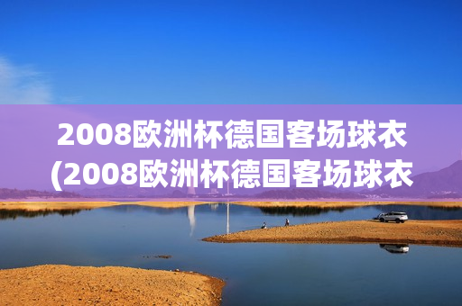 2008欧洲杯德国客场球衣(2008欧洲杯德国客场球衣图片)