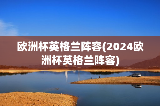 欧洲杯英格兰阵容(2024欧洲杯英格兰阵容)