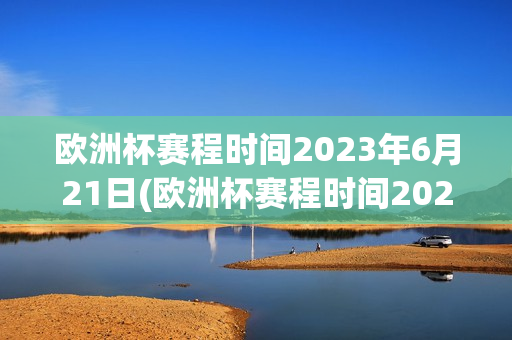 欧洲杯赛程时间2023年6月21日(欧洲杯赛程时间2023年6月21日足那个队)