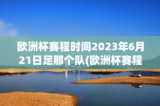 欧洲杯赛程时间2023年6月21日足那个队(欧洲杯赛程时间安排)