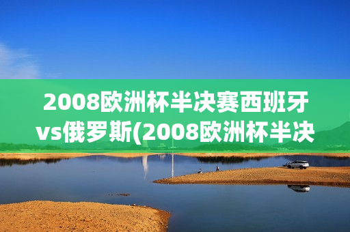 2008欧洲杯半决赛西班牙vs俄罗斯(2008欧洲杯半决赛西班牙vs俄罗斯比分)