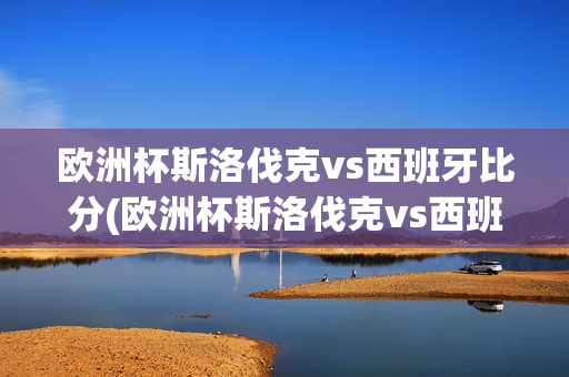 欧洲杯斯洛伐克vs西班牙比分(欧洲杯斯洛伐克vs西班牙比分)