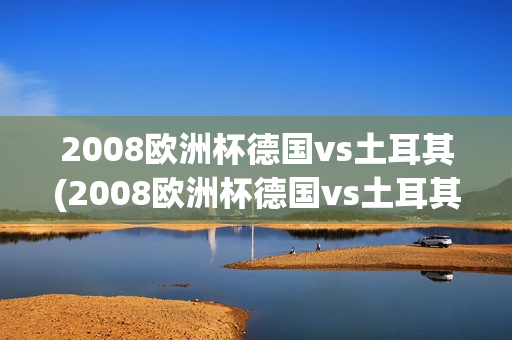 2008欧洲杯德国vs土耳其(2008欧洲杯德国vs土耳其绝杀是谁)