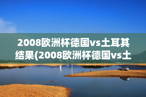 2008欧洲杯德国vs土耳其结果(2008欧洲杯德国vs土耳其结果如何)