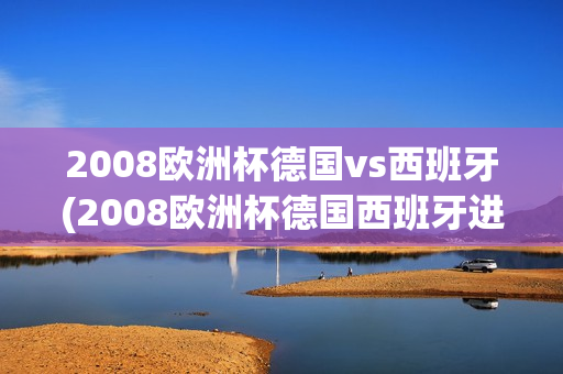 2008欧洲杯德国vs西班牙(2008欧洲杯德国西班牙进球)