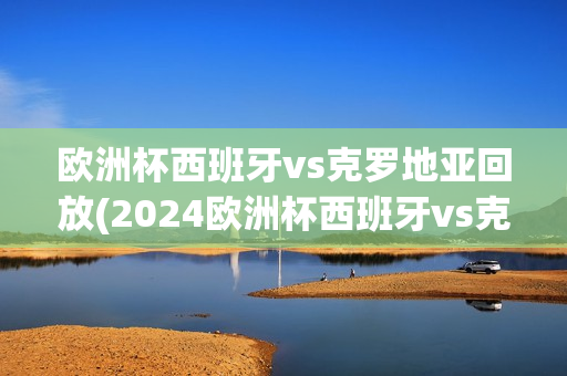 欧洲杯西班牙vs克罗地亚回放(2024欧洲杯西班牙vs克罗地亚回放)