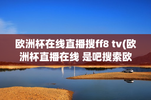 欧洲杯在线直播搜ff8 tv(欧洲杯直播在线 是吧搜索欧洲足球.中国)