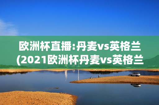 欧洲杯直播:丹麦vs英格兰(2021欧洲杯丹麦vs英格兰)