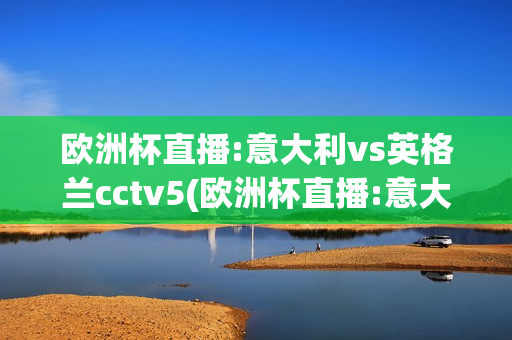 欧洲杯直播:意大利vs英格兰cctv5(欧洲杯直播:意大利vs英格兰0)