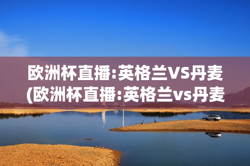 欧洲杯直播:英格兰VS丹麦(欧洲杯直播:英格兰vs丹麦比赛结果)