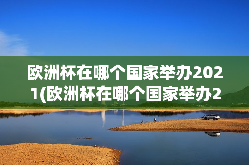 欧洲杯在哪个国家举办2021(欧洲杯在哪个国家举办2021年)