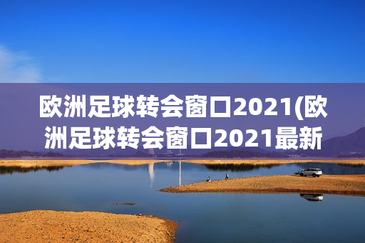 欧洲足球转会窗口2021(欧洲足球转会窗口2021最新消息)