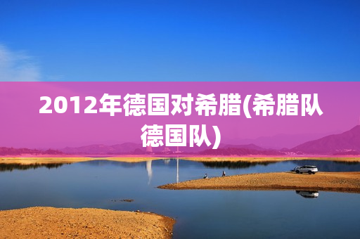 2012年德国对希腊(希腊队德国队)