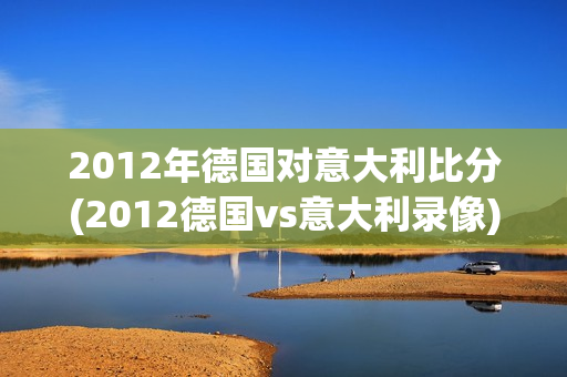 2012年德国对意大利比分(2012德国vs意大利录像)