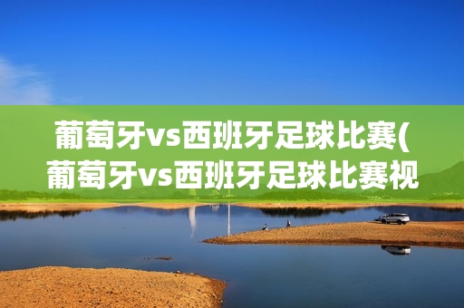 葡萄牙vs西班牙足球比赛(葡萄牙vs西班牙足球比赛视频)