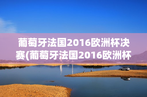 葡萄牙法国2016欧洲杯决赛(葡萄牙法国2016欧洲杯决赛回放)