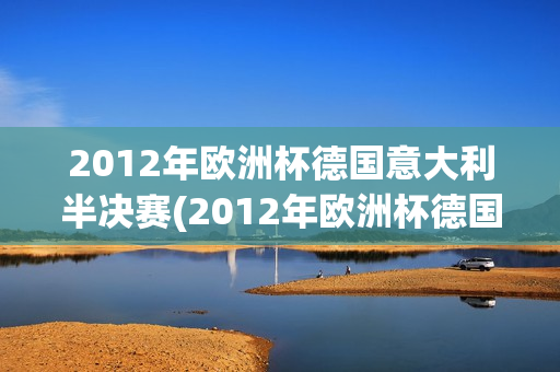 2012年欧洲杯德国意大利半决赛(2012年欧洲杯德国意大利半决赛视频)