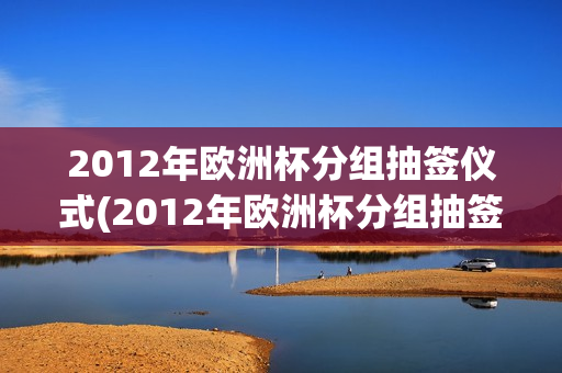 2012年欧洲杯分组抽签仪式(2012年欧洲杯分组抽签仪式视频)