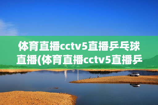 体育直播cctv5直播乒乓球直播(体育直播cctv5直播乒乓球直播体育频道)