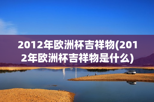 2012年欧洲杯吉祥物(2012年欧洲杯吉祥物是什么)