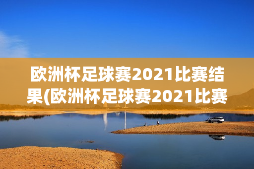 欧洲杯足球赛2021比赛结果(欧洲杯足球赛2021比赛结果查询)