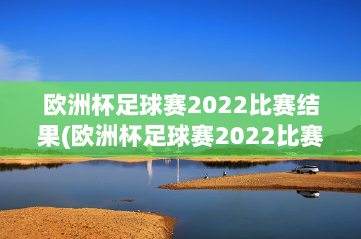 欧洲杯足球赛2022比赛结果(欧洲杯足球赛2022比赛结果查询)