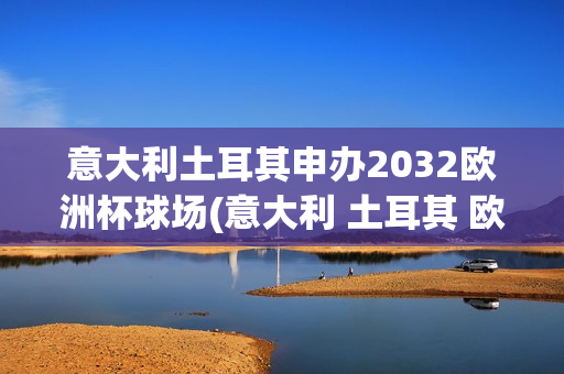 意大利土耳其申办2032欧洲杯球场(意大利 土耳其 欧洲杯)