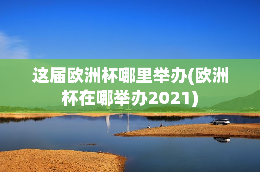 这届欧洲杯哪里举办(欧洲杯在哪举办2021)