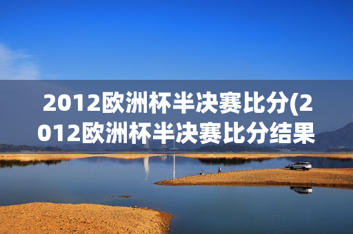 2012欧洲杯半决赛比分(2012欧洲杯半决赛比分结果)