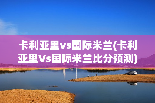 卡利亚里vs国际米兰(卡利亚里Vs国际米兰比分预测)