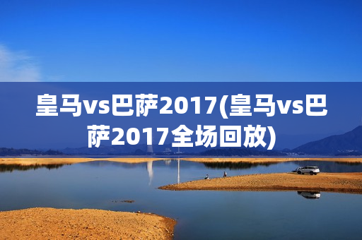 皇马vs巴萨2017(皇马vs巴萨2017全场回放)