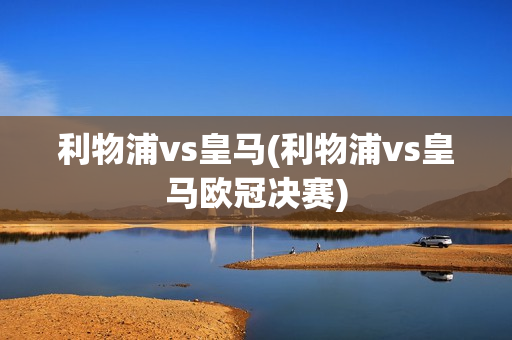 利物浦vs皇马(利物浦vs皇马欧冠决赛)