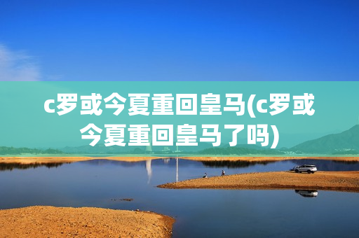 c罗或今夏重回皇马(c罗或今夏重回皇马了吗)