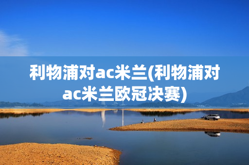 利物浦对ac米兰(利物浦对ac米兰欧冠决赛)