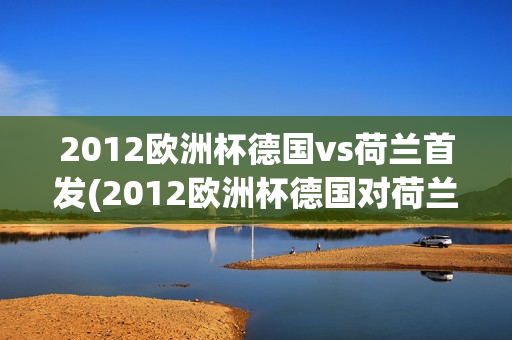 2012欧洲杯德国vs荷兰首发(2012欧洲杯德国对荷兰)